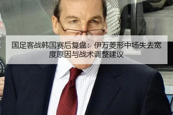 国足客战韩国赛后复盘：伊万菱形中场失去宽度原因与战术调整建议