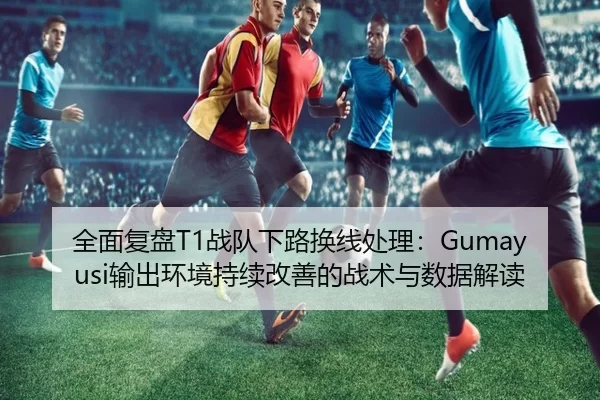 全面复盘T1战队下路换线处理：Gumayusi输出环境持续改善的战术与数据解读