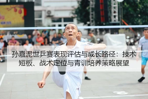孙嘉泥世乒赛表现评估与成长路径：技术短板、战术定位与青训培养策略展望