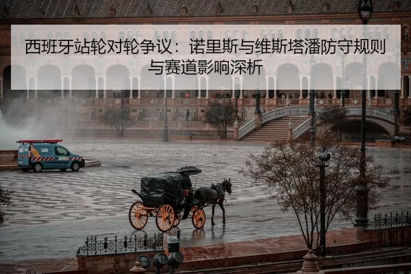 西班牙站轮对轮争议：诺里斯与维斯塔潘防守规则与赛道影响深析